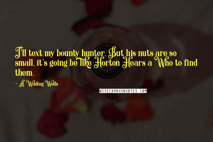 A. Wilding Wells Quotes: I'll text my bounty hunter. But his nuts are so small, it's going be like Horton Hears a Who to find them.