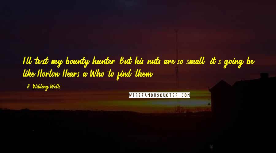 A. Wilding Wells Quotes: I'll text my bounty hunter. But his nuts are so small, it's going be like Horton Hears a Who to find them.