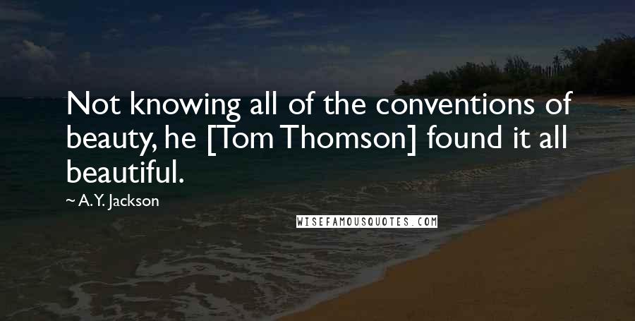 A. Y. Jackson Quotes: Not knowing all of the conventions of beauty, he [Tom Thomson] found it all beautiful.