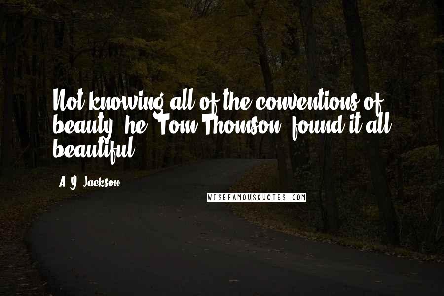 A. Y. Jackson Quotes: Not knowing all of the conventions of beauty, he [Tom Thomson] found it all beautiful.