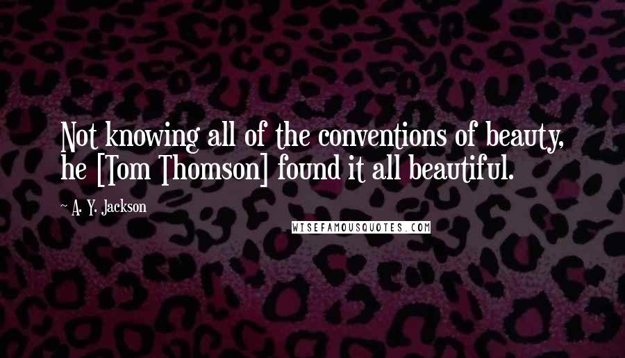 A. Y. Jackson Quotes: Not knowing all of the conventions of beauty, he [Tom Thomson] found it all beautiful.