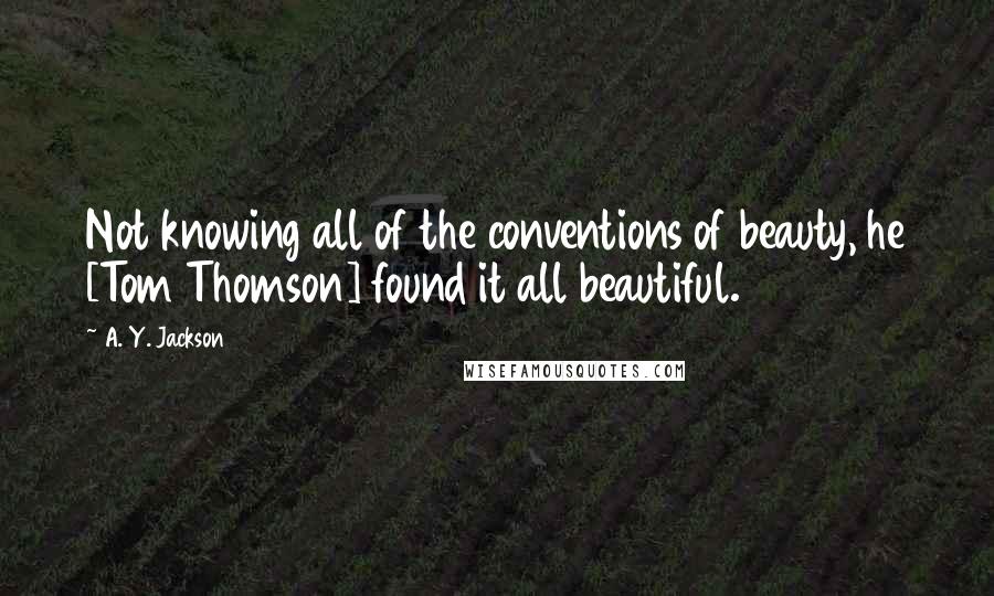 A. Y. Jackson Quotes: Not knowing all of the conventions of beauty, he [Tom Thomson] found it all beautiful.