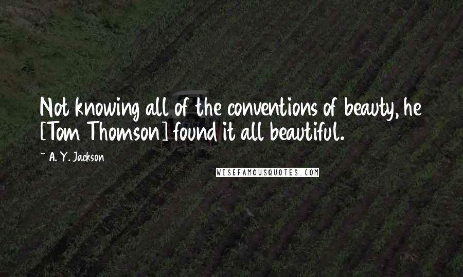 A. Y. Jackson Quotes: Not knowing all of the conventions of beauty, he [Tom Thomson] found it all beautiful.