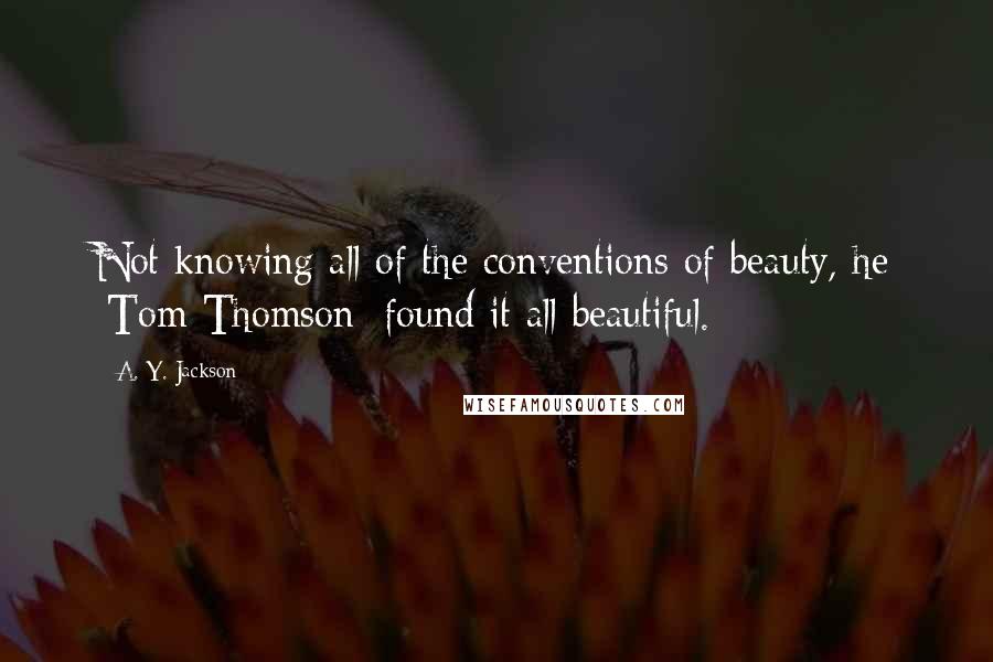 A. Y. Jackson Quotes: Not knowing all of the conventions of beauty, he [Tom Thomson] found it all beautiful.