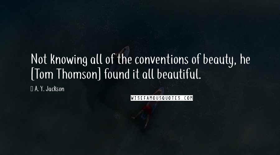 A. Y. Jackson Quotes: Not knowing all of the conventions of beauty, he [Tom Thomson] found it all beautiful.