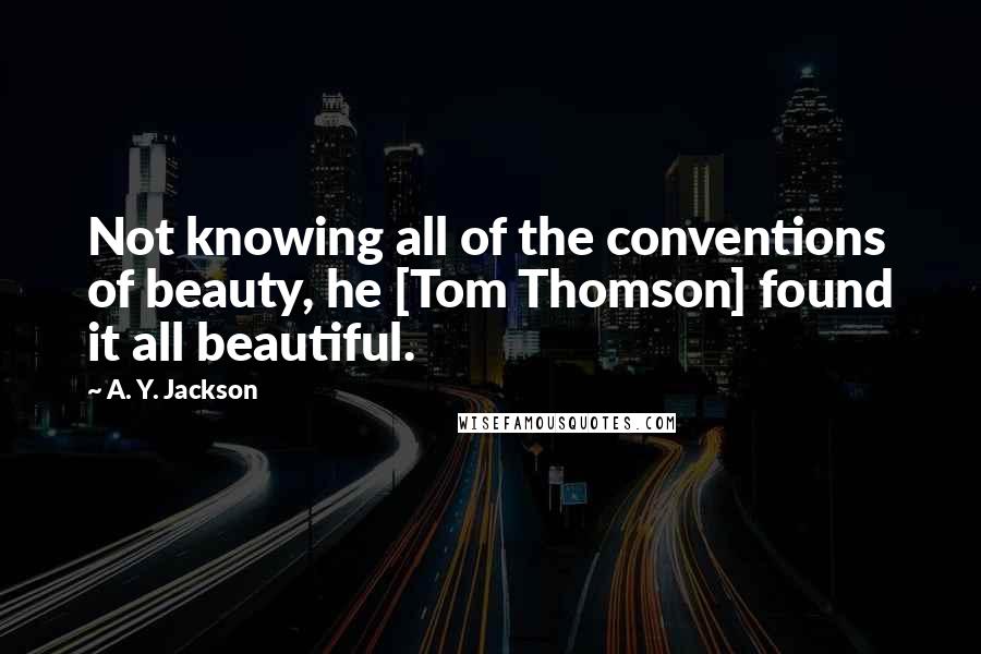 A. Y. Jackson Quotes: Not knowing all of the conventions of beauty, he [Tom Thomson] found it all beautiful.