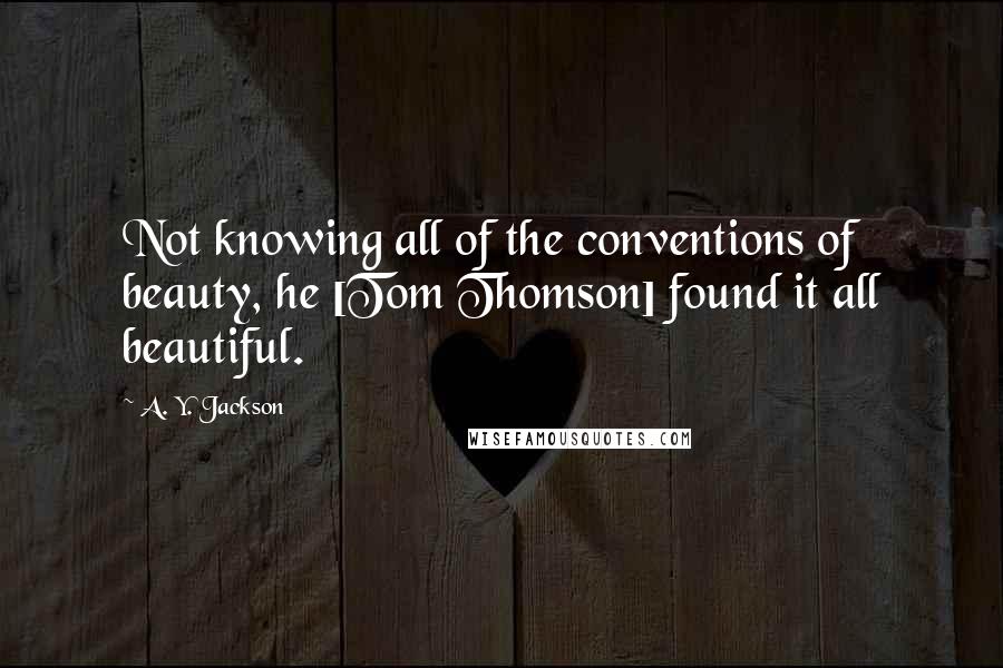 A. Y. Jackson Quotes: Not knowing all of the conventions of beauty, he [Tom Thomson] found it all beautiful.