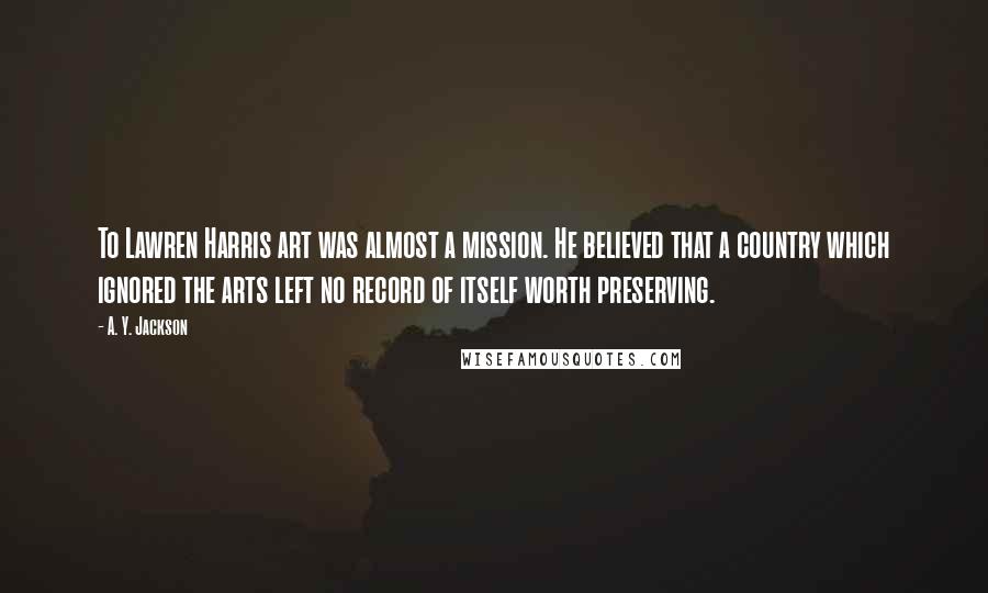 A. Y. Jackson Quotes: To Lawren Harris art was almost a mission. He believed that a country which ignored the arts left no record of itself worth preserving.