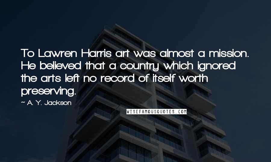 A. Y. Jackson Quotes: To Lawren Harris art was almost a mission. He believed that a country which ignored the arts left no record of itself worth preserving.