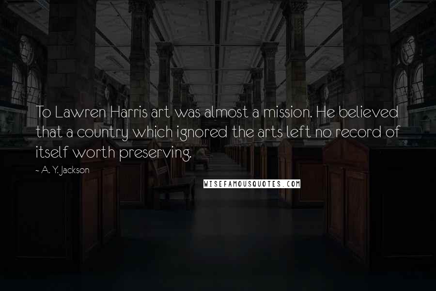 A. Y. Jackson Quotes: To Lawren Harris art was almost a mission. He believed that a country which ignored the arts left no record of itself worth preserving.