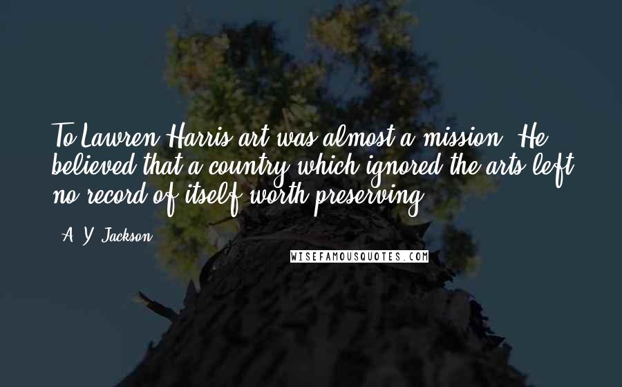 A. Y. Jackson Quotes: To Lawren Harris art was almost a mission. He believed that a country which ignored the arts left no record of itself worth preserving.