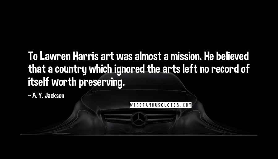 A. Y. Jackson Quotes: To Lawren Harris art was almost a mission. He believed that a country which ignored the arts left no record of itself worth preserving.