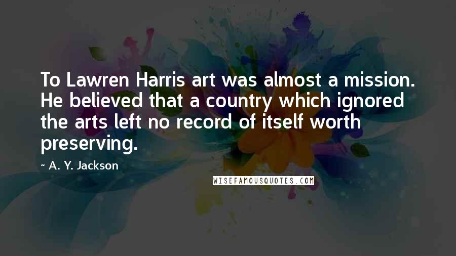 A. Y. Jackson Quotes: To Lawren Harris art was almost a mission. He believed that a country which ignored the arts left no record of itself worth preserving.