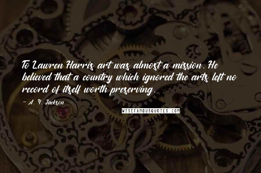 A. Y. Jackson Quotes: To Lawren Harris art was almost a mission. He believed that a country which ignored the arts left no record of itself worth preserving.