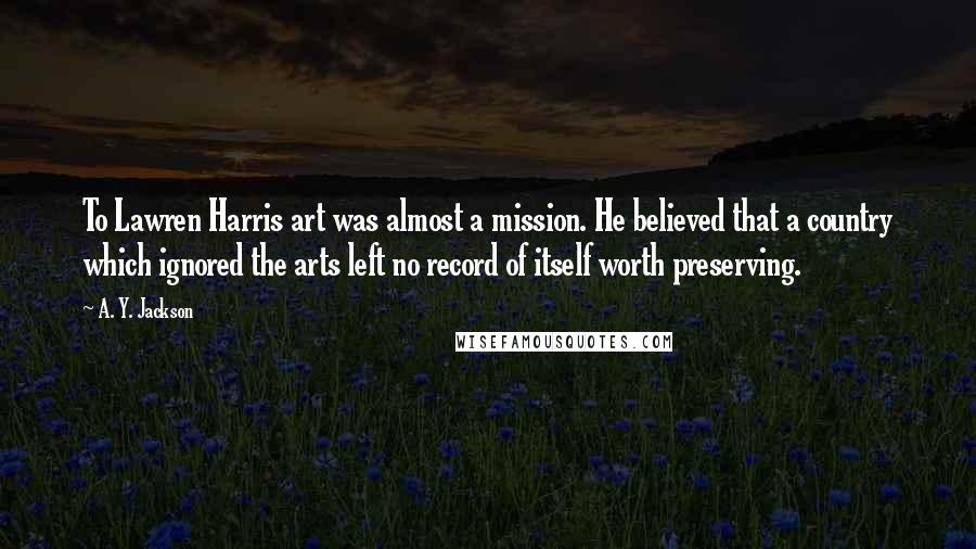 A. Y. Jackson Quotes: To Lawren Harris art was almost a mission. He believed that a country which ignored the arts left no record of itself worth preserving.