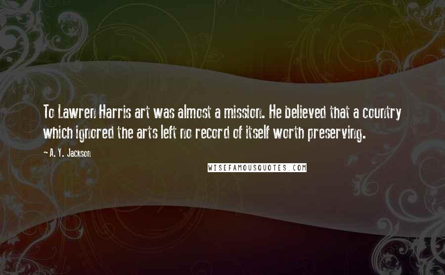 A. Y. Jackson Quotes: To Lawren Harris art was almost a mission. He believed that a country which ignored the arts left no record of itself worth preserving.