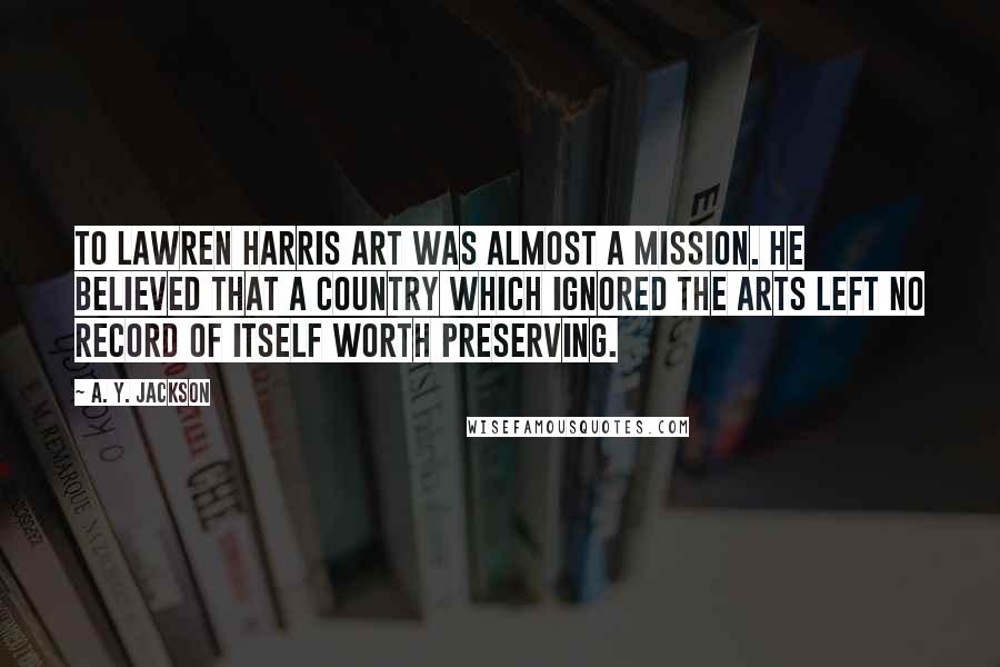 A. Y. Jackson Quotes: To Lawren Harris art was almost a mission. He believed that a country which ignored the arts left no record of itself worth preserving.