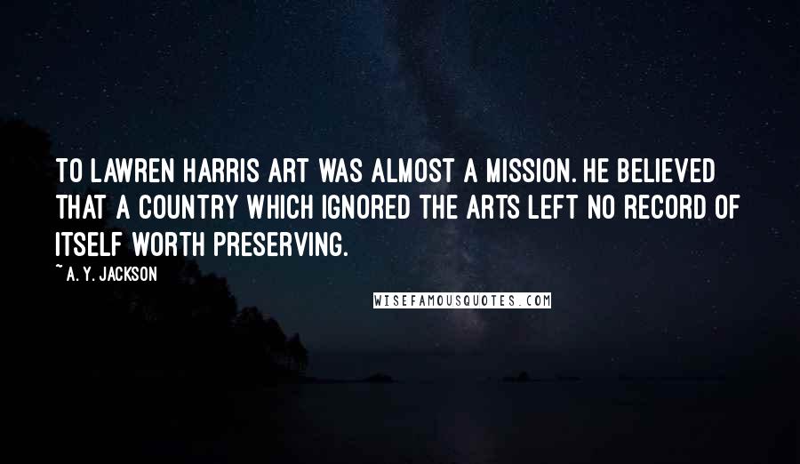 A. Y. Jackson Quotes: To Lawren Harris art was almost a mission. He believed that a country which ignored the arts left no record of itself worth preserving.