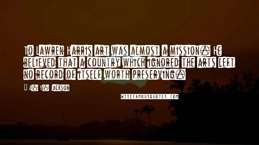 A. Y. Jackson Quotes: To Lawren Harris art was almost a mission. He believed that a country which ignored the arts left no record of itself worth preserving.