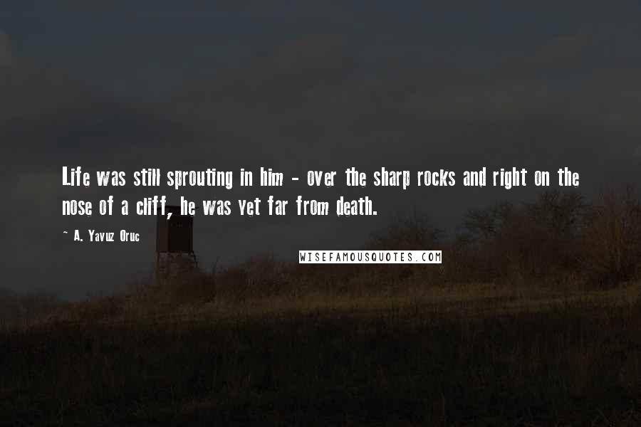 A. Yavuz Oruc Quotes: Life was still sprouting in him - over the sharp rocks and right on the nose of a cliff, he was yet far from death.