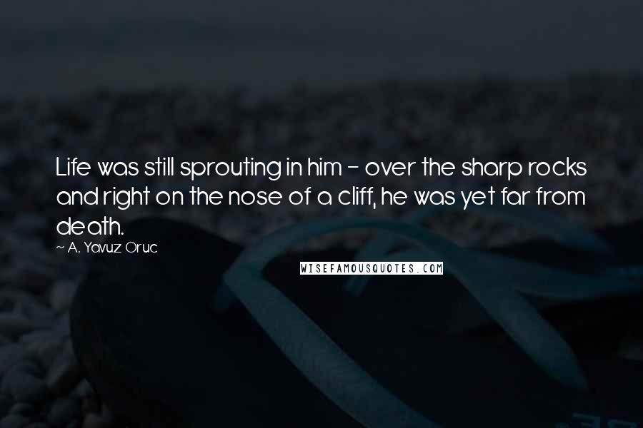 A. Yavuz Oruc Quotes: Life was still sprouting in him - over the sharp rocks and right on the nose of a cliff, he was yet far from death.