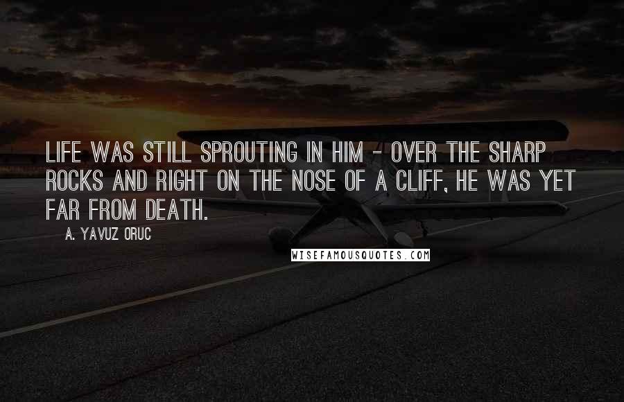 A. Yavuz Oruc Quotes: Life was still sprouting in him - over the sharp rocks and right on the nose of a cliff, he was yet far from death.