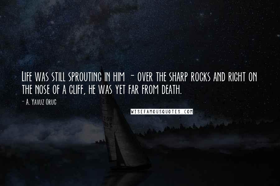 A. Yavuz Oruc Quotes: Life was still sprouting in him - over the sharp rocks and right on the nose of a cliff, he was yet far from death.