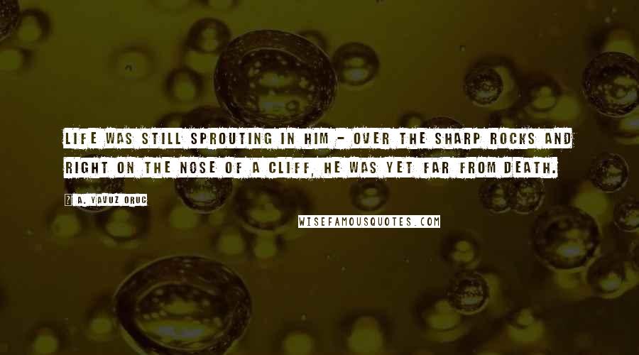 A. Yavuz Oruc Quotes: Life was still sprouting in him - over the sharp rocks and right on the nose of a cliff, he was yet far from death.