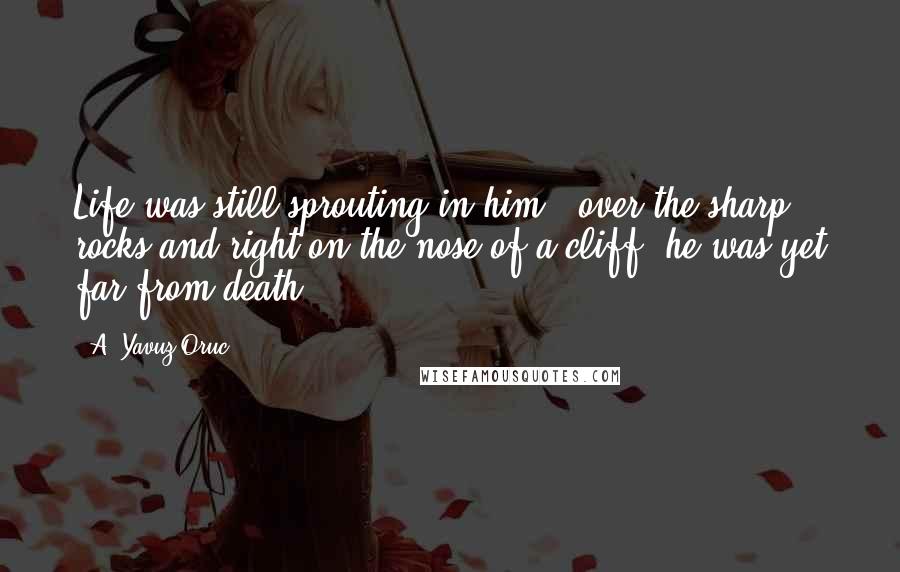 A. Yavuz Oruc Quotes: Life was still sprouting in him - over the sharp rocks and right on the nose of a cliff, he was yet far from death.