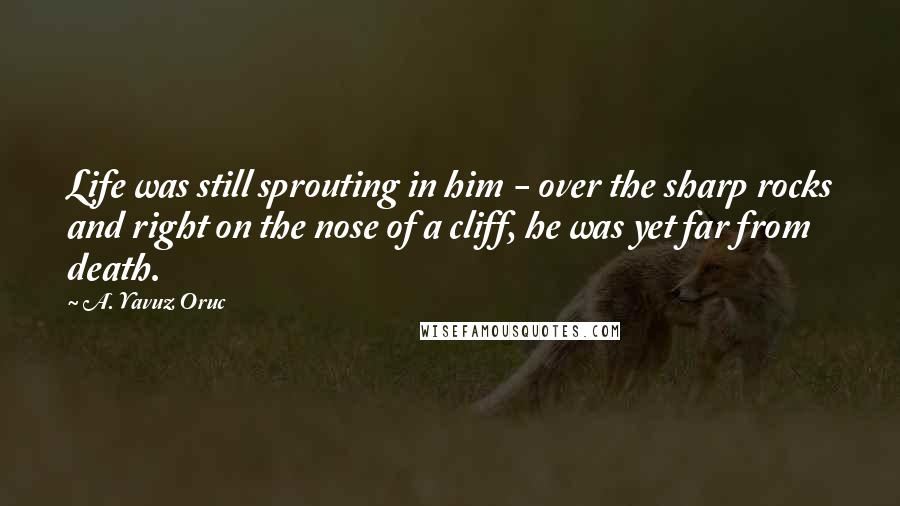 A. Yavuz Oruc Quotes: Life was still sprouting in him - over the sharp rocks and right on the nose of a cliff, he was yet far from death.