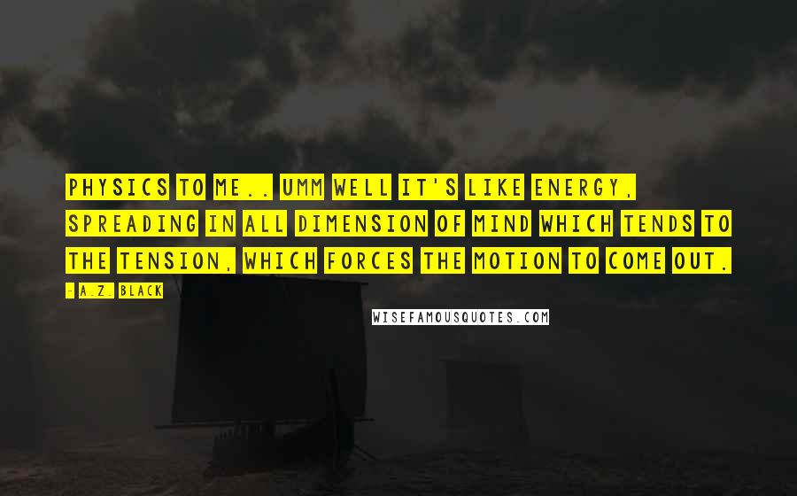 A.Z. Black Quotes: PHYSICS to me.. umm well it's like ENERGY, spreading in all DIMENSION of mind which tends to the TENSION, which FORCES the MOTION to come out.