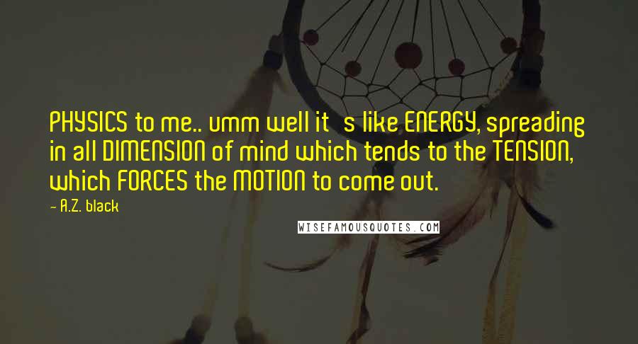 A.Z. Black Quotes: PHYSICS to me.. umm well it's like ENERGY, spreading in all DIMENSION of mind which tends to the TENSION, which FORCES the MOTION to come out.