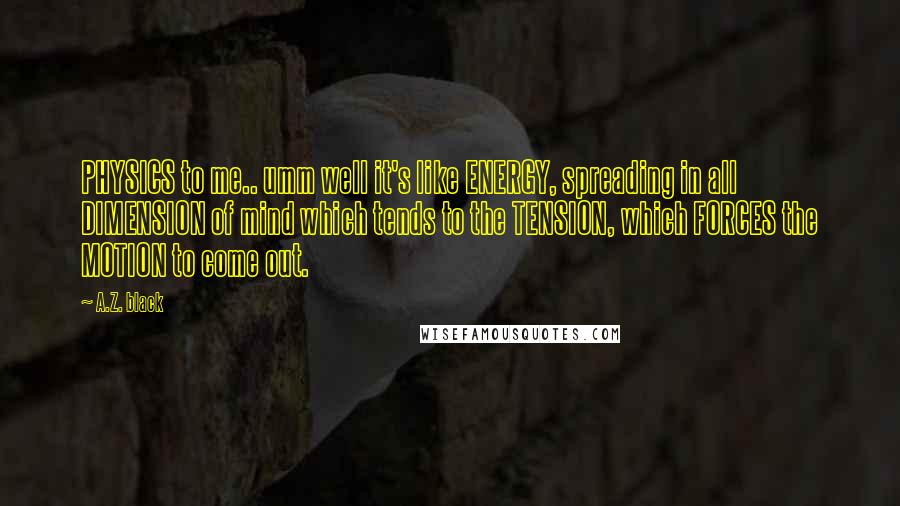 A.Z. Black Quotes: PHYSICS to me.. umm well it's like ENERGY, spreading in all DIMENSION of mind which tends to the TENSION, which FORCES the MOTION to come out.