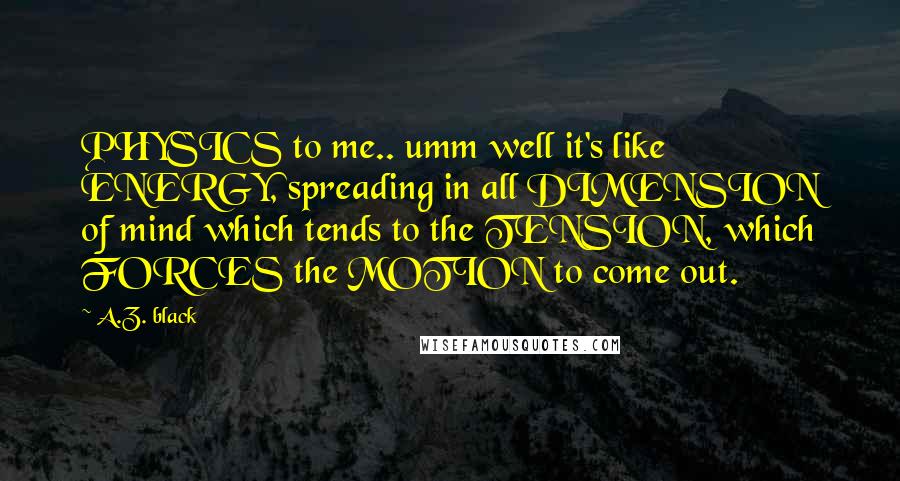 A.Z. Black Quotes: PHYSICS to me.. umm well it's like ENERGY, spreading in all DIMENSION of mind which tends to the TENSION, which FORCES the MOTION to come out.