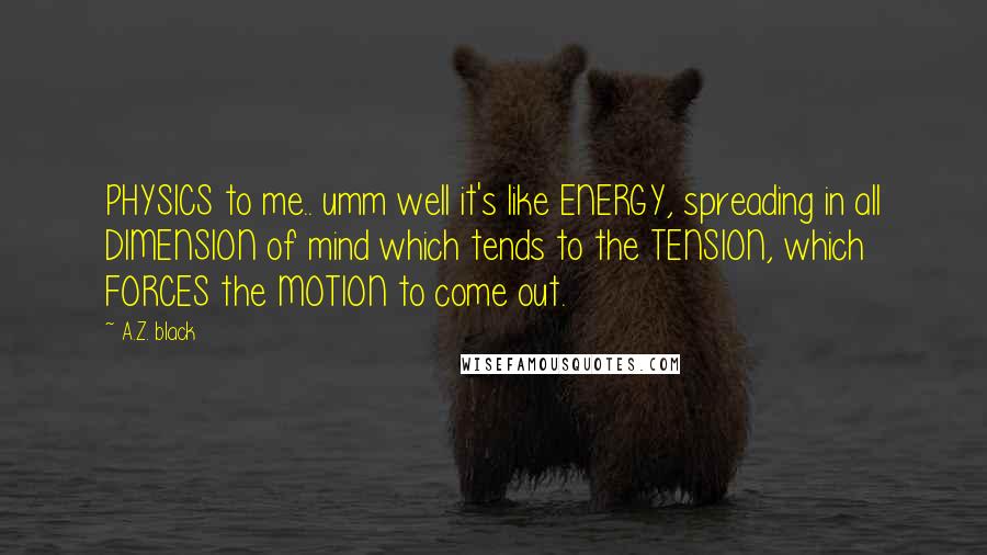 A.Z. Black Quotes: PHYSICS to me.. umm well it's like ENERGY, spreading in all DIMENSION of mind which tends to the TENSION, which FORCES the MOTION to come out.