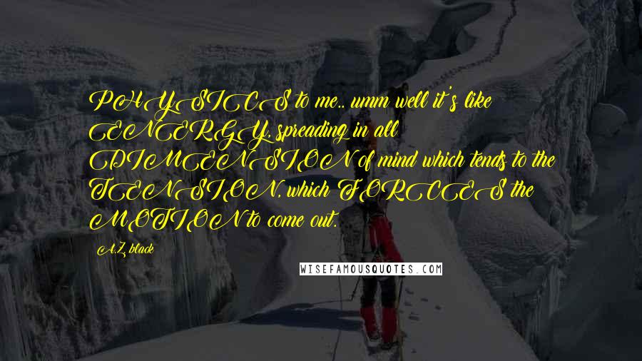 A.Z. Black Quotes: PHYSICS to me.. umm well it's like ENERGY, spreading in all DIMENSION of mind which tends to the TENSION, which FORCES the MOTION to come out.