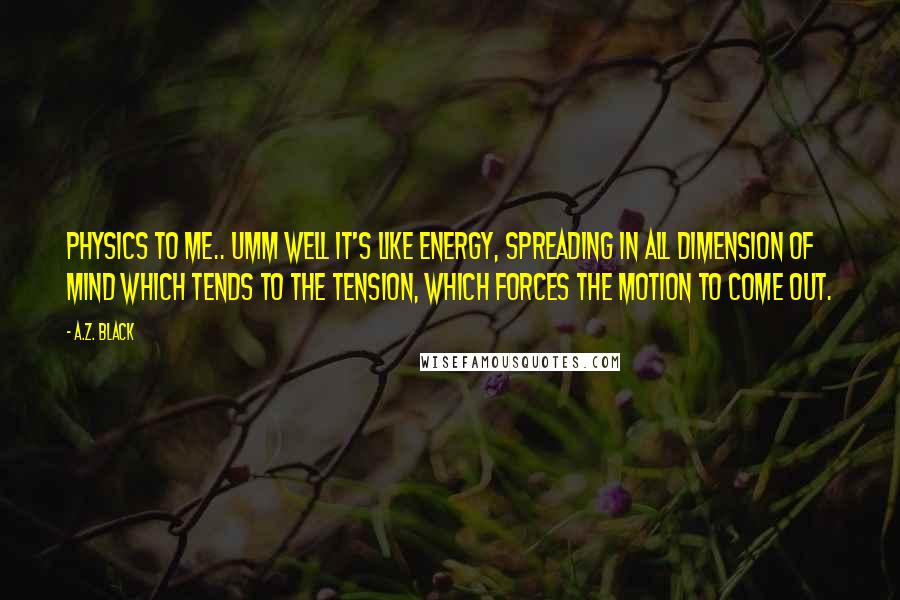 A.Z. Black Quotes: PHYSICS to me.. umm well it's like ENERGY, spreading in all DIMENSION of mind which tends to the TENSION, which FORCES the MOTION to come out.