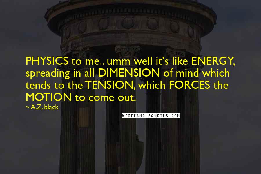 A.Z. Black Quotes: PHYSICS to me.. umm well it's like ENERGY, spreading in all DIMENSION of mind which tends to the TENSION, which FORCES the MOTION to come out.