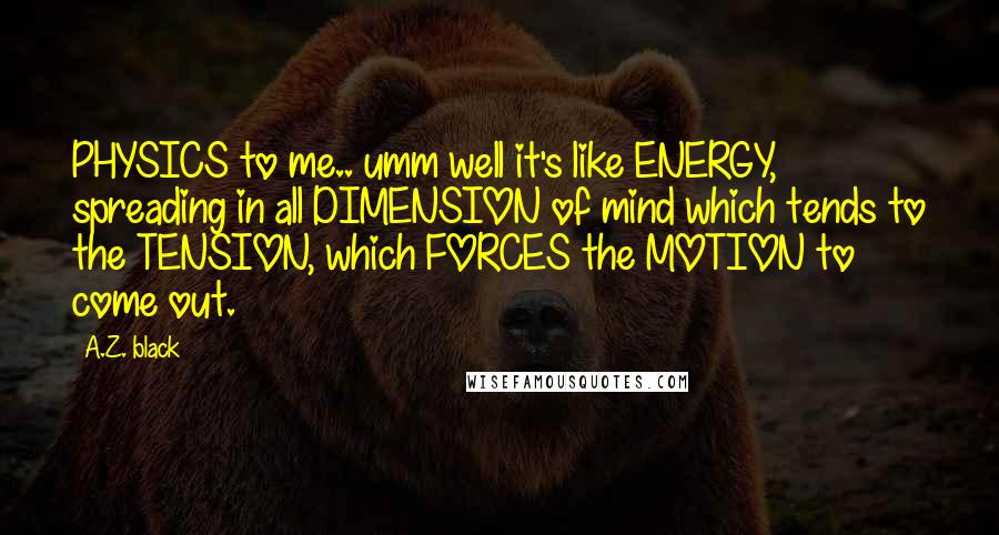 A.Z. Black Quotes: PHYSICS to me.. umm well it's like ENERGY, spreading in all DIMENSION of mind which tends to the TENSION, which FORCES the MOTION to come out.