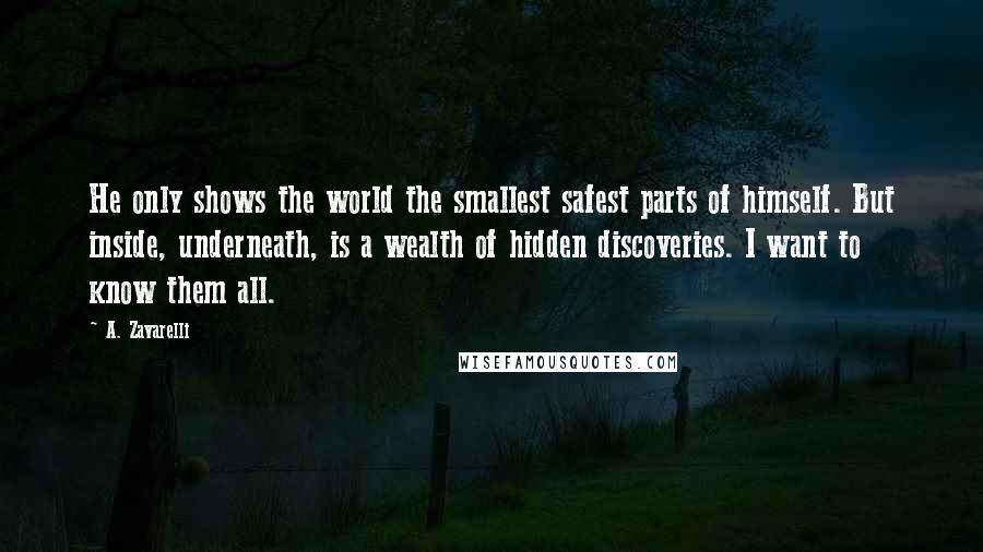 A. Zavarelli Quotes: He only shows the world the smallest safest parts of himself. But inside, underneath, is a wealth of hidden discoveries. I want to know them all.