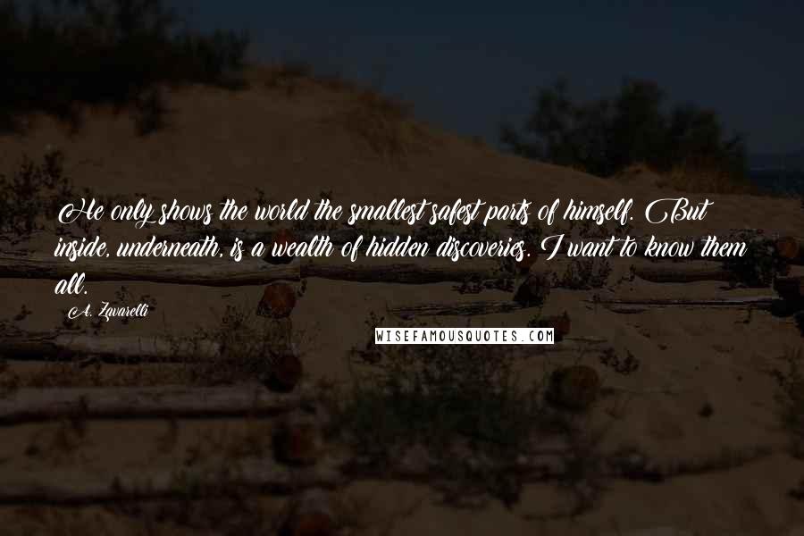 A. Zavarelli Quotes: He only shows the world the smallest safest parts of himself. But inside, underneath, is a wealth of hidden discoveries. I want to know them all.