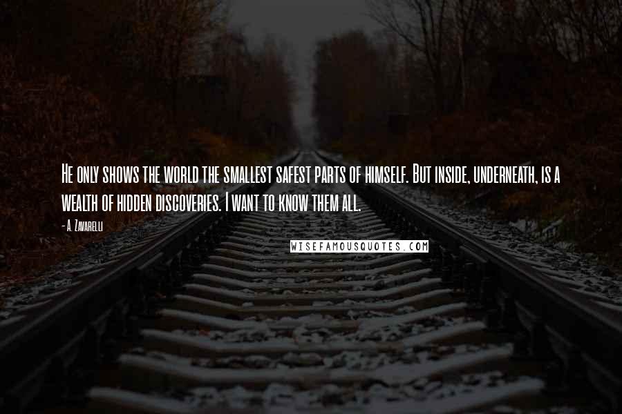 A. Zavarelli Quotes: He only shows the world the smallest safest parts of himself. But inside, underneath, is a wealth of hidden discoveries. I want to know them all.