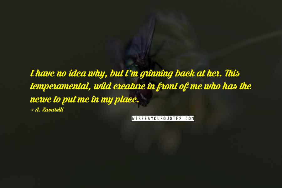 A. Zavarelli Quotes: I have no idea why, but I'm grinning back at her. This temperamental, wild creature in front of me who has the nerve to put me in my place.