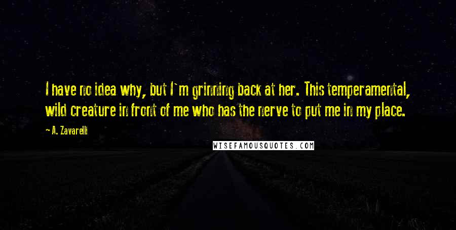 A. Zavarelli Quotes: I have no idea why, but I'm grinning back at her. This temperamental, wild creature in front of me who has the nerve to put me in my place.