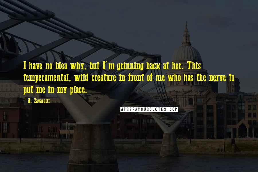 A. Zavarelli Quotes: I have no idea why, but I'm grinning back at her. This temperamental, wild creature in front of me who has the nerve to put me in my place.