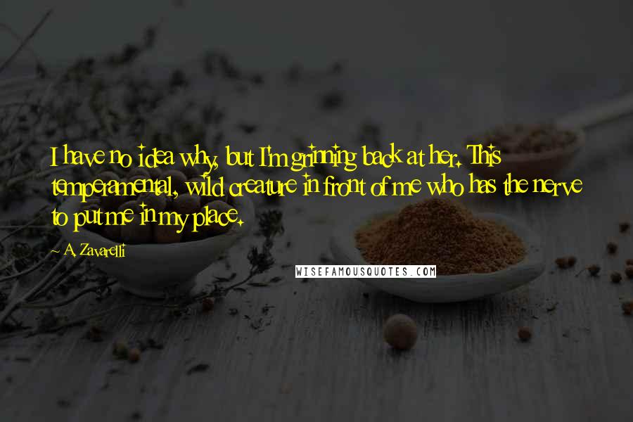 A. Zavarelli Quotes: I have no idea why, but I'm grinning back at her. This temperamental, wild creature in front of me who has the nerve to put me in my place.