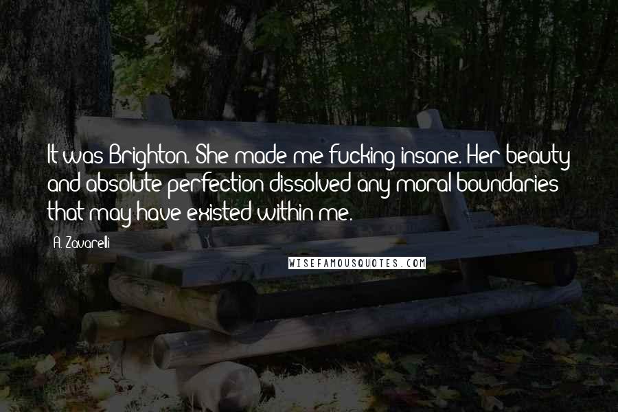 A. Zavarelli Quotes: It was Brighton. She made me fucking insane. Her beauty and absolute perfection dissolved any moral boundaries that may have existed within me.