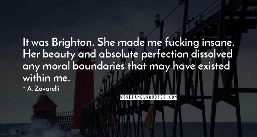 A. Zavarelli Quotes: It was Brighton. She made me fucking insane. Her beauty and absolute perfection dissolved any moral boundaries that may have existed within me.