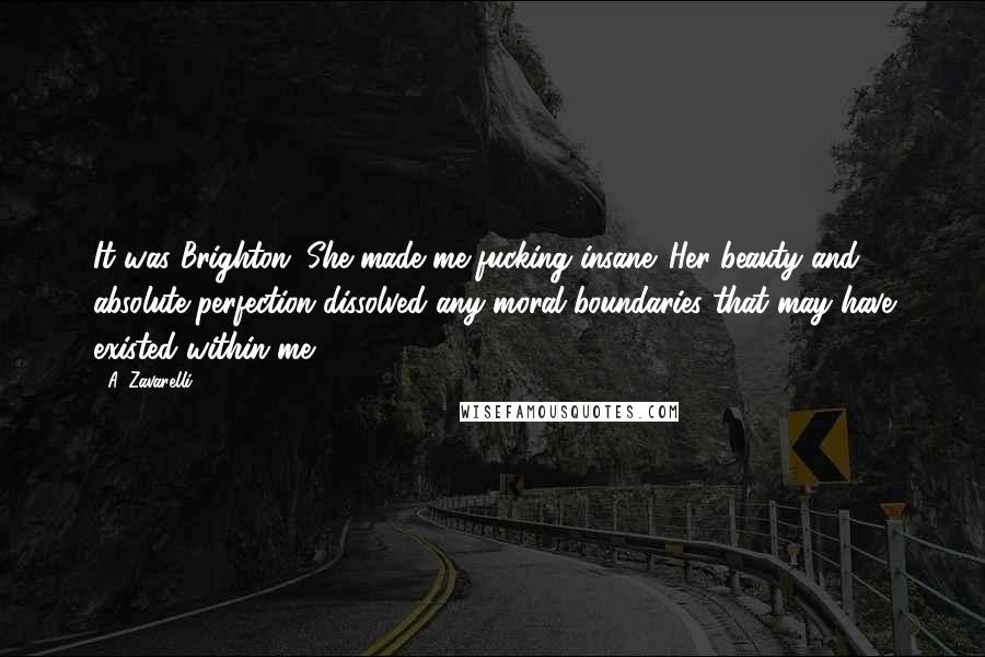 A. Zavarelli Quotes: It was Brighton. She made me fucking insane. Her beauty and absolute perfection dissolved any moral boundaries that may have existed within me.