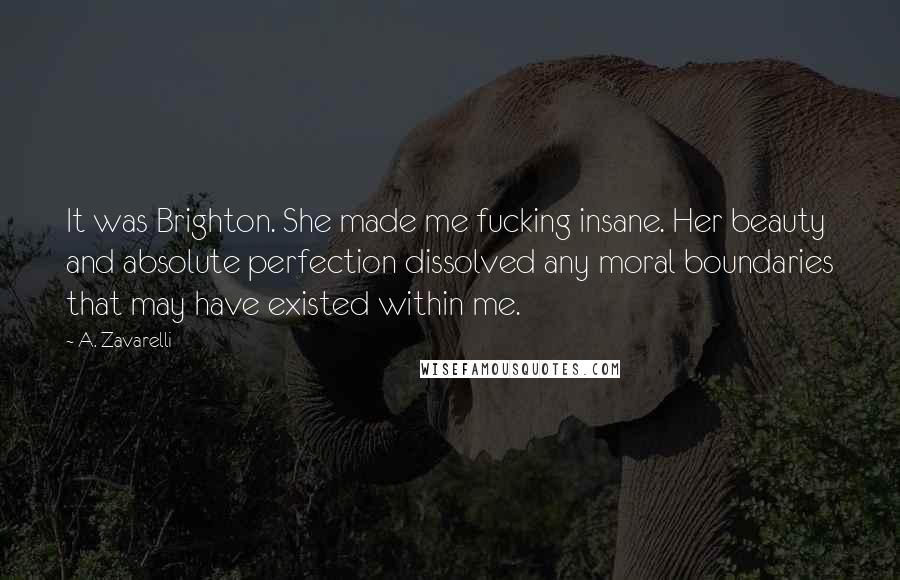 A. Zavarelli Quotes: It was Brighton. She made me fucking insane. Her beauty and absolute perfection dissolved any moral boundaries that may have existed within me.